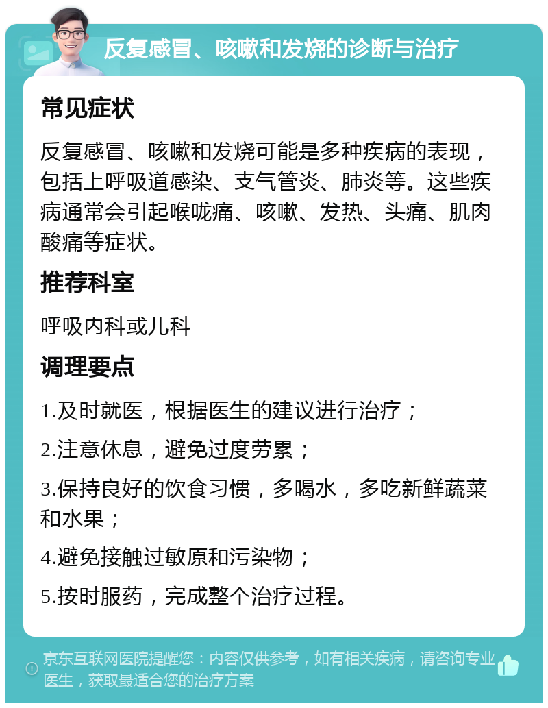 反复感冒、咳嗽和发烧的诊断与治疗 常见症状 反复感冒、咳嗽和发烧可能是多种疾病的表现，包括上呼吸道感染、支气管炎、肺炎等。这些疾病通常会引起喉咙痛、咳嗽、发热、头痛、肌肉酸痛等症状。 推荐科室 呼吸内科或儿科 调理要点 1.及时就医，根据医生的建议进行治疗； 2.注意休息，避免过度劳累； 3.保持良好的饮食习惯，多喝水，多吃新鲜蔬菜和水果； 4.避免接触过敏原和污染物； 5.按时服药，完成整个治疗过程。