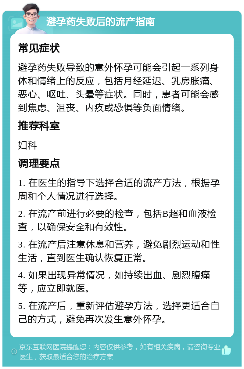 避孕药失败后的流产指南 常见症状 避孕药失败导致的意外怀孕可能会引起一系列身体和情绪上的反应，包括月经延迟、乳房胀痛、恶心、呕吐、头晕等症状。同时，患者可能会感到焦虑、沮丧、内疚或恐惧等负面情绪。 推荐科室 妇科 调理要点 1. 在医生的指导下选择合适的流产方法，根据孕周和个人情况进行选择。 2. 在流产前进行必要的检查，包括B超和血液检查，以确保安全和有效性。 3. 在流产后注意休息和营养，避免剧烈运动和性生活，直到医生确认恢复正常。 4. 如果出现异常情况，如持续出血、剧烈腹痛等，应立即就医。 5. 在流产后，重新评估避孕方法，选择更适合自己的方式，避免再次发生意外怀孕。