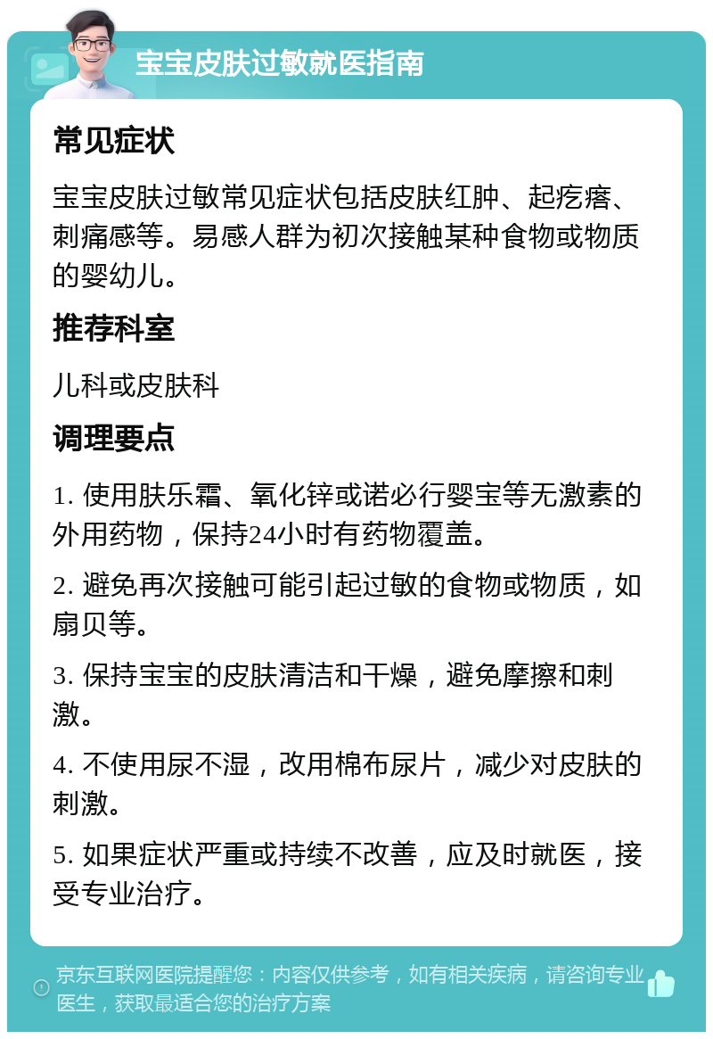 宝宝皮肤过敏就医指南 常见症状 宝宝皮肤过敏常见症状包括皮肤红肿、起疙瘩、刺痛感等。易感人群为初次接触某种食物或物质的婴幼儿。 推荐科室 儿科或皮肤科 调理要点 1. 使用肤乐霜、氧化锌或诺必行婴宝等无激素的外用药物，保持24小时有药物覆盖。 2. 避免再次接触可能引起过敏的食物或物质，如扇贝等。 3. 保持宝宝的皮肤清洁和干燥，避免摩擦和刺激。 4. 不使用尿不湿，改用棉布尿片，减少对皮肤的刺激。 5. 如果症状严重或持续不改善，应及时就医，接受专业治疗。