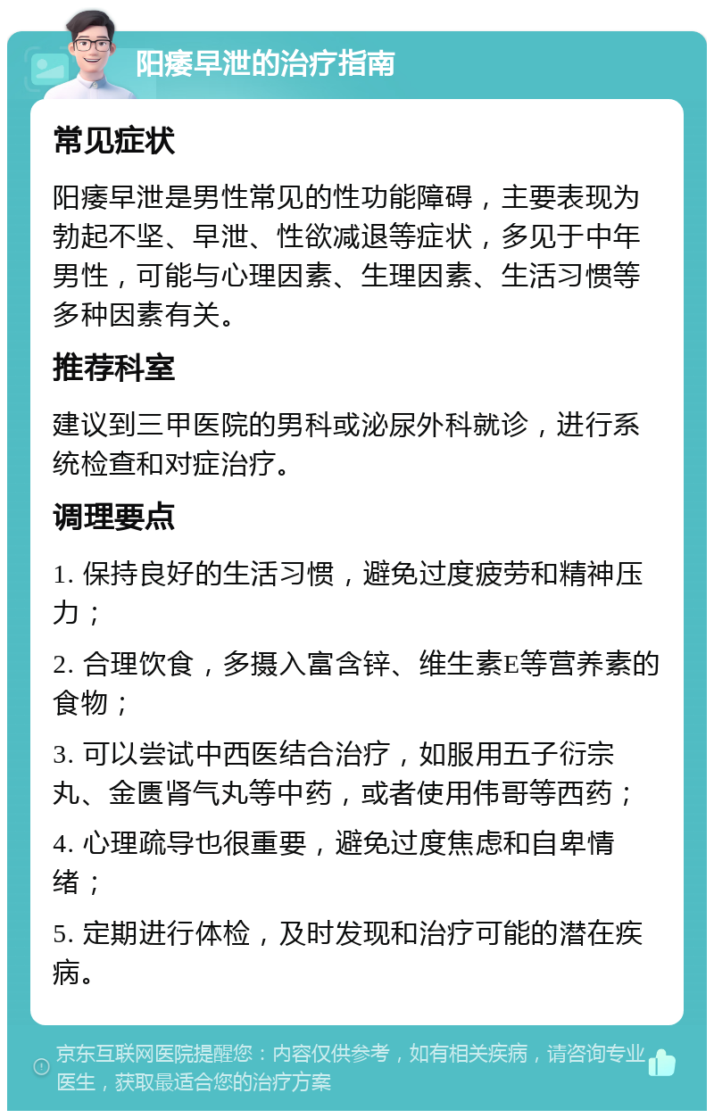 阳痿早泄的治疗指南 常见症状 阳痿早泄是男性常见的性功能障碍，主要表现为勃起不坚、早泄、性欲减退等症状，多见于中年男性，可能与心理因素、生理因素、生活习惯等多种因素有关。 推荐科室 建议到三甲医院的男科或泌尿外科就诊，进行系统检查和对症治疗。 调理要点 1. 保持良好的生活习惯，避免过度疲劳和精神压力； 2. 合理饮食，多摄入富含锌、维生素E等营养素的食物； 3. 可以尝试中西医结合治疗，如服用五子衍宗丸、金匮肾气丸等中药，或者使用伟哥等西药； 4. 心理疏导也很重要，避免过度焦虑和自卑情绪； 5. 定期进行体检，及时发现和治疗可能的潜在疾病。