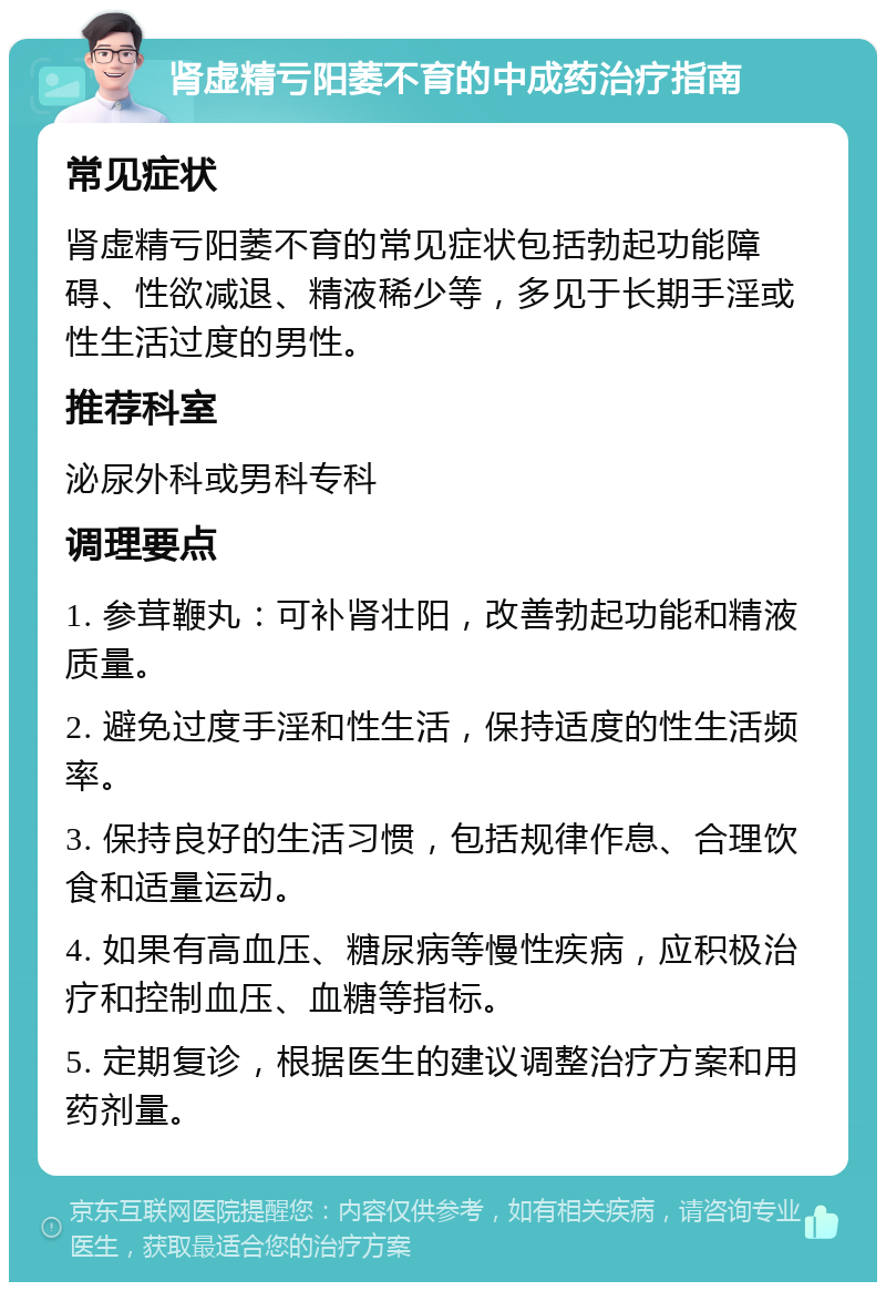 肾虚精亏阳萎不育的中成药治疗指南 常见症状 肾虚精亏阳萎不育的常见症状包括勃起功能障碍、性欲减退、精液稀少等，多见于长期手淫或性生活过度的男性。 推荐科室 泌尿外科或男科专科 调理要点 1. 参茸鞭丸：可补肾壮阳，改善勃起功能和精液质量。 2. 避免过度手淫和性生活，保持适度的性生活频率。 3. 保持良好的生活习惯，包括规律作息、合理饮食和适量运动。 4. 如果有高血压、糖尿病等慢性疾病，应积极治疗和控制血压、血糖等指标。 5. 定期复诊，根据医生的建议调整治疗方案和用药剂量。