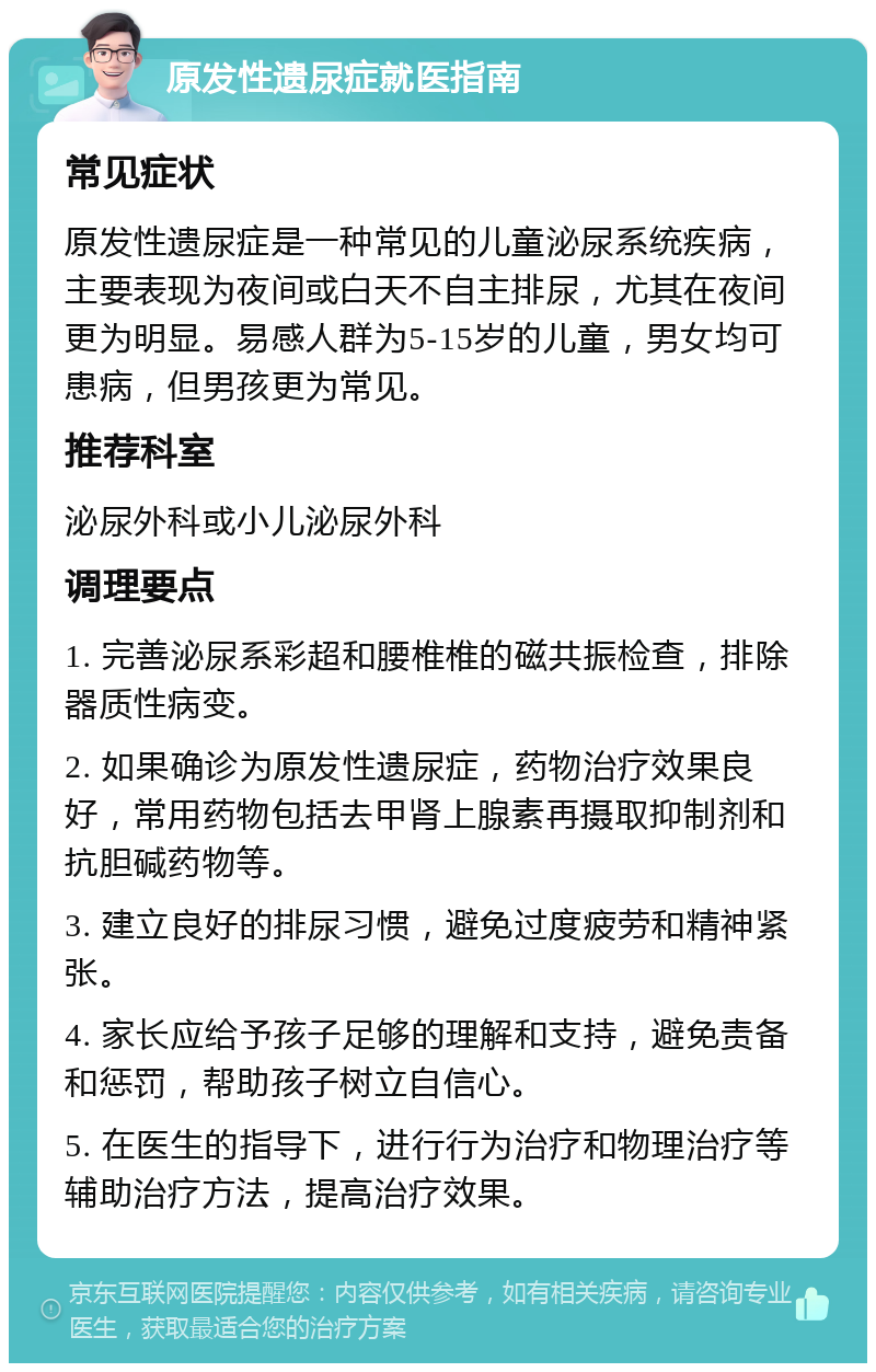 原发性遗尿症就医指南 常见症状 原发性遗尿症是一种常见的儿童泌尿系统疾病，主要表现为夜间或白天不自主排尿，尤其在夜间更为明显。易感人群为5-15岁的儿童，男女均可患病，但男孩更为常见。 推荐科室 泌尿外科或小儿泌尿外科 调理要点 1. 完善泌尿系彩超和腰椎椎的磁共振检查，排除器质性病变。 2. 如果确诊为原发性遗尿症，药物治疗效果良好，常用药物包括去甲肾上腺素再摄取抑制剂和抗胆碱药物等。 3. 建立良好的排尿习惯，避免过度疲劳和精神紧张。 4. 家长应给予孩子足够的理解和支持，避免责备和惩罚，帮助孩子树立自信心。 5. 在医生的指导下，进行行为治疗和物理治疗等辅助治疗方法，提高治疗效果。