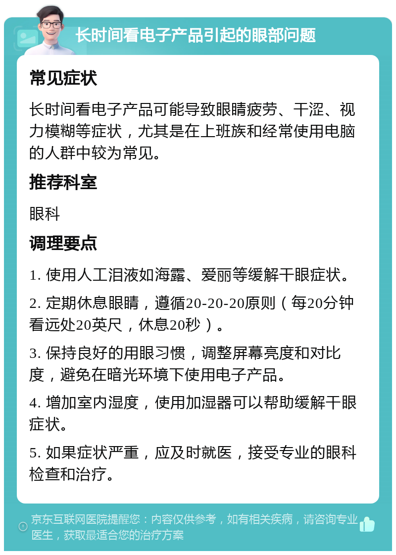 长时间看电子产品引起的眼部问题 常见症状 长时间看电子产品可能导致眼睛疲劳、干涩、视力模糊等症状，尤其是在上班族和经常使用电脑的人群中较为常见。 推荐科室 眼科 调理要点 1. 使用人工泪液如海露、爱丽等缓解干眼症状。 2. 定期休息眼睛，遵循20-20-20原则（每20分钟看远处20英尺，休息20秒）。 3. 保持良好的用眼习惯，调整屏幕亮度和对比度，避免在暗光环境下使用电子产品。 4. 增加室内湿度，使用加湿器可以帮助缓解干眼症状。 5. 如果症状严重，应及时就医，接受专业的眼科检查和治疗。