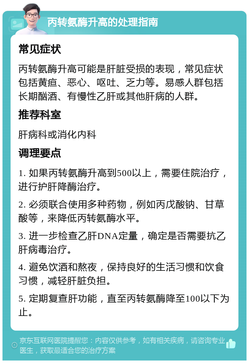 丙转氨酶升高的处理指南 常见症状 丙转氨酶升高可能是肝脏受损的表现，常见症状包括黄疸、恶心、呕吐、乏力等。易感人群包括长期酗酒、有慢性乙肝或其他肝病的人群。 推荐科室 肝病科或消化内科 调理要点 1. 如果丙转氨酶升高到500以上，需要住院治疗，进行护肝降酶治疗。 2. 必须联合使用多种药物，例如丙戊酸钠、甘草酸等，来降低丙转氨酶水平。 3. 进一步检查乙肝DNA定量，确定是否需要抗乙肝病毒治疗。 4. 避免饮酒和熬夜，保持良好的生活习惯和饮食习惯，减轻肝脏负担。 5. 定期复查肝功能，直至丙转氨酶降至100以下为止。