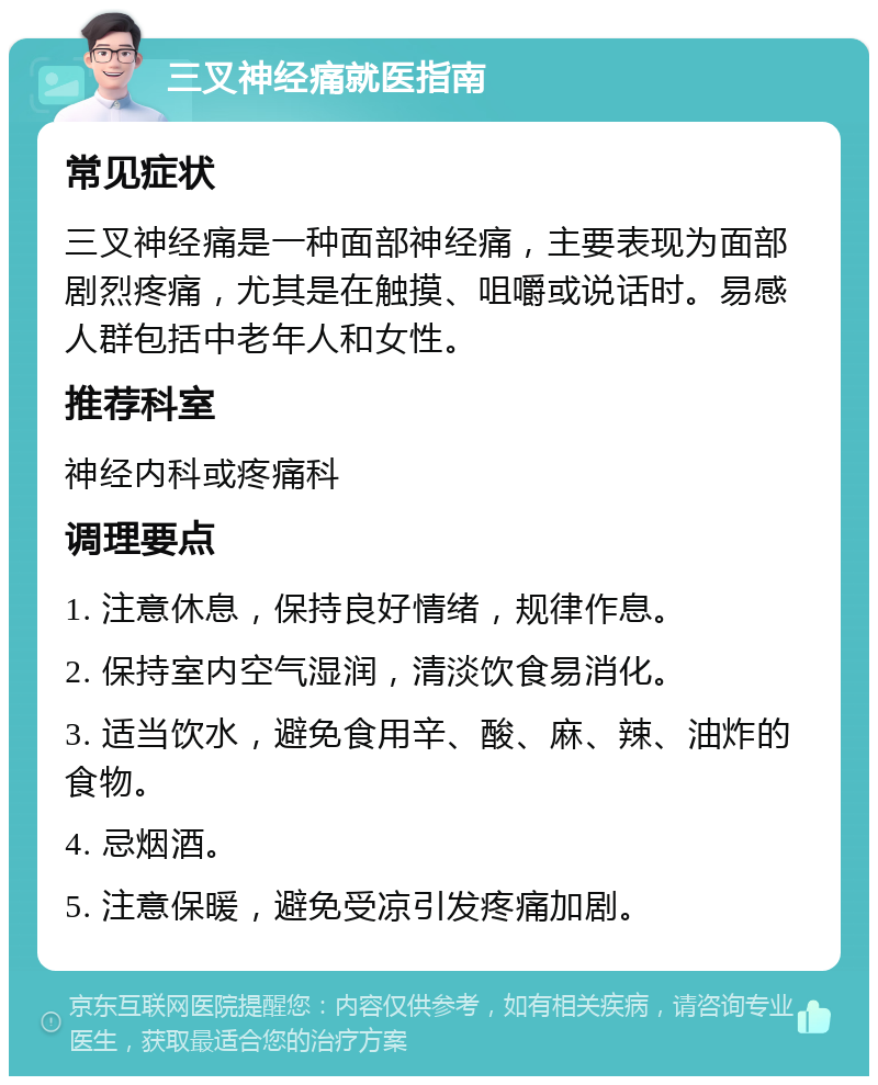 三叉神经痛就医指南 常见症状 三叉神经痛是一种面部神经痛，主要表现为面部剧烈疼痛，尤其是在触摸、咀嚼或说话时。易感人群包括中老年人和女性。 推荐科室 神经内科或疼痛科 调理要点 1. 注意休息，保持良好情绪，规律作息。 2. 保持室内空气湿润，清淡饮食易消化。 3. 适当饮水，避免食用辛、酸、麻、辣、油炸的食物。 4. 忌烟酒。 5. 注意保暖，避免受凉引发疼痛加剧。