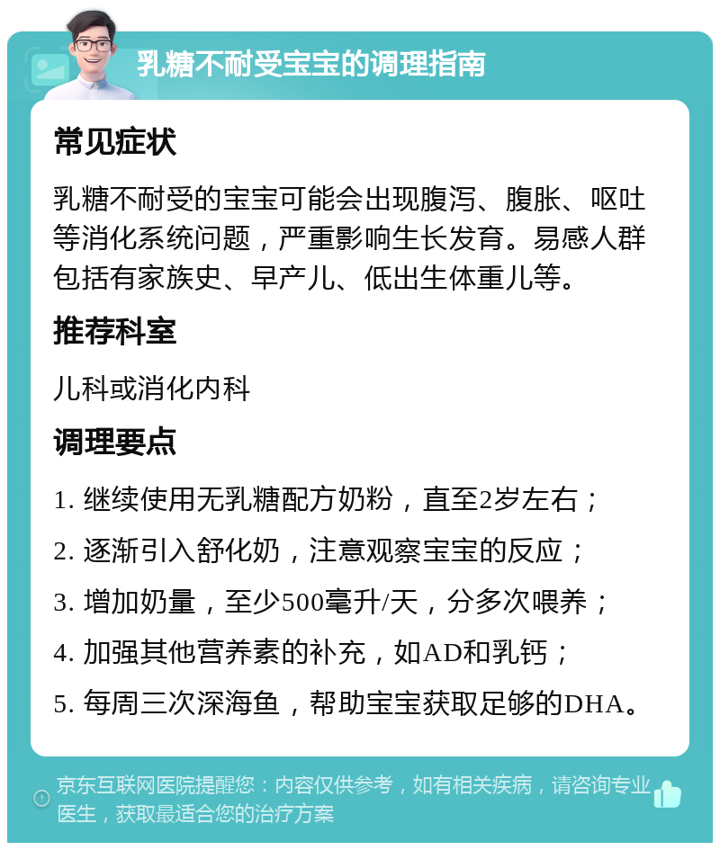 乳糖不耐受宝宝的调理指南 常见症状 乳糖不耐受的宝宝可能会出现腹泻、腹胀、呕吐等消化系统问题，严重影响生长发育。易感人群包括有家族史、早产儿、低出生体重儿等。 推荐科室 儿科或消化内科 调理要点 1. 继续使用无乳糖配方奶粉，直至2岁左右； 2. 逐渐引入舒化奶，注意观察宝宝的反应； 3. 增加奶量，至少500毫升/天，分多次喂养； 4. 加强其他营养素的补充，如AD和乳钙； 5. 每周三次深海鱼，帮助宝宝获取足够的DHA。