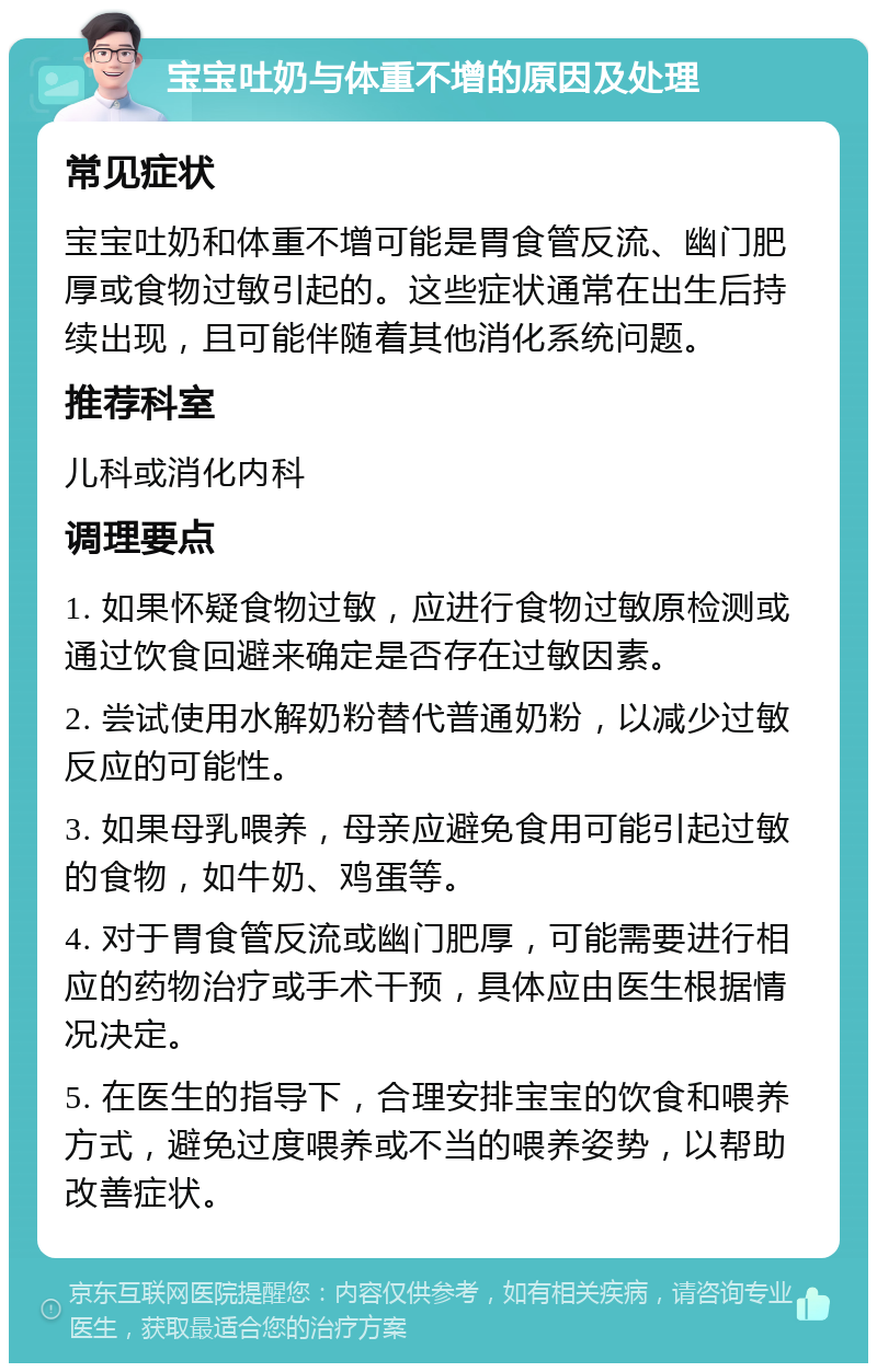 宝宝吐奶与体重不增的原因及处理 常见症状 宝宝吐奶和体重不增可能是胃食管反流、幽门肥厚或食物过敏引起的。这些症状通常在出生后持续出现，且可能伴随着其他消化系统问题。 推荐科室 儿科或消化内科 调理要点 1. 如果怀疑食物过敏，应进行食物过敏原检测或通过饮食回避来确定是否存在过敏因素。 2. 尝试使用水解奶粉替代普通奶粉，以减少过敏反应的可能性。 3. 如果母乳喂养，母亲应避免食用可能引起过敏的食物，如牛奶、鸡蛋等。 4. 对于胃食管反流或幽门肥厚，可能需要进行相应的药物治疗或手术干预，具体应由医生根据情况决定。 5. 在医生的指导下，合理安排宝宝的饮食和喂养方式，避免过度喂养或不当的喂养姿势，以帮助改善症状。