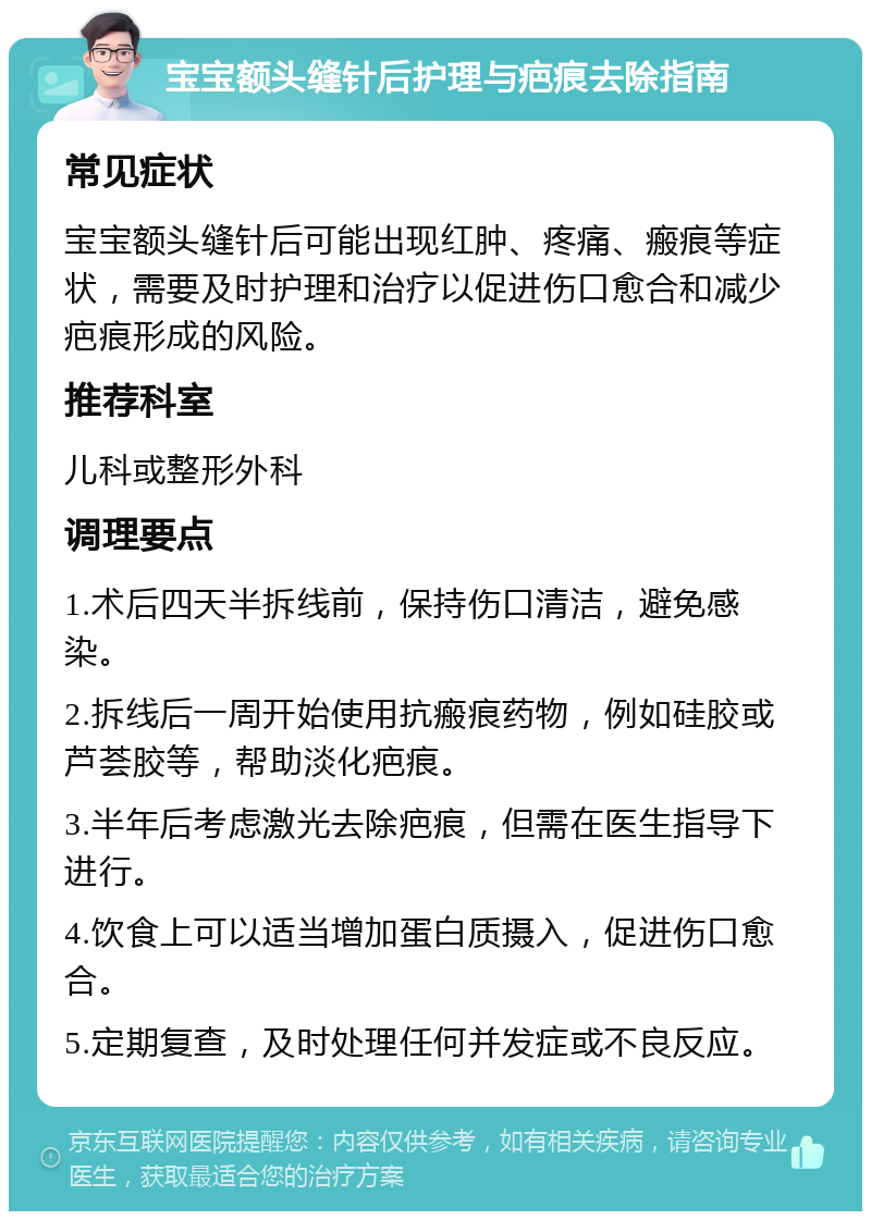 宝宝额头缝针后护理与疤痕去除指南 常见症状 宝宝额头缝针后可能出现红肿、疼痛、瘢痕等症状，需要及时护理和治疗以促进伤口愈合和减少疤痕形成的风险。 推荐科室 儿科或整形外科 调理要点 1.术后四天半拆线前，保持伤口清洁，避免感染。 2.拆线后一周开始使用抗瘢痕药物，例如硅胶或芦荟胶等，帮助淡化疤痕。 3.半年后考虑激光去除疤痕，但需在医生指导下进行。 4.饮食上可以适当增加蛋白质摄入，促进伤口愈合。 5.定期复查，及时处理任何并发症或不良反应。