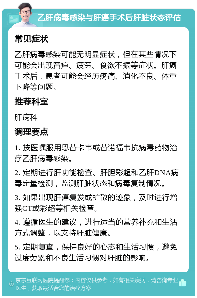 乙肝病毒感染与肝癌手术后肝脏状态评估 常见症状 乙肝病毒感染可能无明显症状，但在某些情况下可能会出现黄疸、疲劳、食欲不振等症状。肝癌手术后，患者可能会经历疼痛、消化不良、体重下降等问题。 推荐科室 肝病科 调理要点 1. 按医嘱服用恩替卡韦或替诺福韦抗病毒药物治疗乙肝病毒感染。 2. 定期进行肝功能检查、肝胆彩超和乙肝DNA病毒定量检测，监测肝脏状态和病毒复制情况。 3. 如果出现肝癌复发或扩散的迹象，及时进行增强CT或彩超等相关检查。 4. 遵循医生的建议，进行适当的营养补充和生活方式调整，以支持肝脏健康。 5. 定期复查，保持良好的心态和生活习惯，避免过度劳累和不良生活习惯对肝脏的影响。