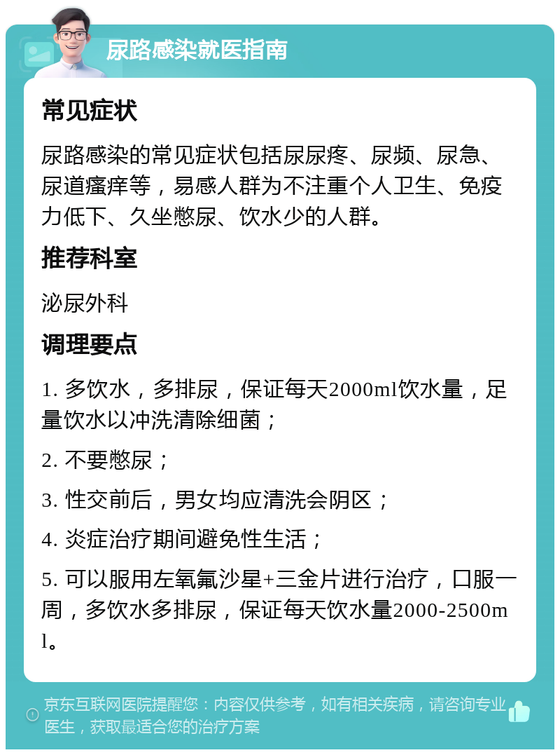 尿路感染就医指南 常见症状 尿路感染的常见症状包括尿尿疼、尿频、尿急、尿道瘙痒等，易感人群为不注重个人卫生、免疫力低下、久坐憋尿、饮水少的人群。 推荐科室 泌尿外科 调理要点 1. 多饮水，多排尿，保证每天2000ml饮水量，足量饮水以冲洗清除细菌； 2. 不要憋尿； 3. 性交前后，男女均应清洗会阴区； 4. 炎症治疗期间避免性生活； 5. 可以服用左氧氟沙星+三金片进行治疗，口服一周，多饮水多排尿，保证每天饮水量2000-2500ml。