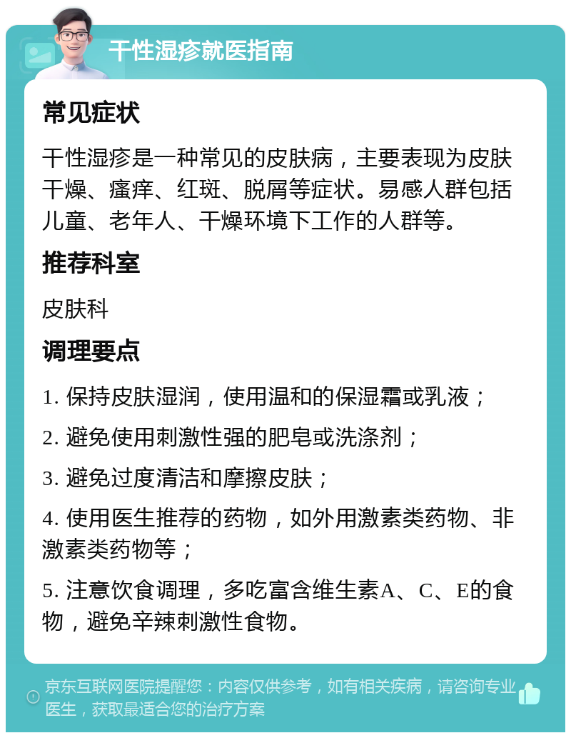 干性湿疹就医指南 常见症状 干性湿疹是一种常见的皮肤病，主要表现为皮肤干燥、瘙痒、红斑、脱屑等症状。易感人群包括儿童、老年人、干燥环境下工作的人群等。 推荐科室 皮肤科 调理要点 1. 保持皮肤湿润，使用温和的保湿霜或乳液； 2. 避免使用刺激性强的肥皂或洗涤剂； 3. 避免过度清洁和摩擦皮肤； 4. 使用医生推荐的药物，如外用激素类药物、非激素类药物等； 5. 注意饮食调理，多吃富含维生素A、C、E的食物，避免辛辣刺激性食物。