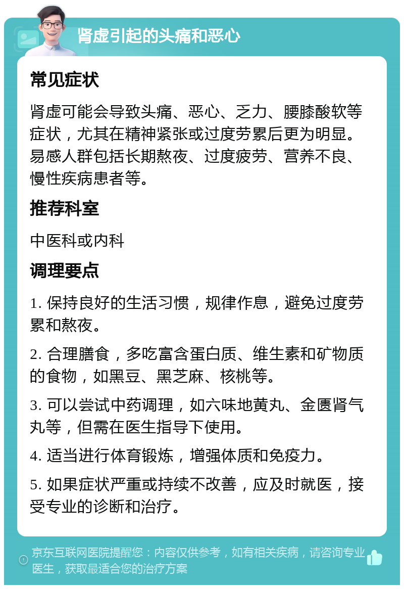 肾虚引起的头痛和恶心 常见症状 肾虚可能会导致头痛、恶心、乏力、腰膝酸软等症状，尤其在精神紧张或过度劳累后更为明显。易感人群包括长期熬夜、过度疲劳、营养不良、慢性疾病患者等。 推荐科室 中医科或内科 调理要点 1. 保持良好的生活习惯，规律作息，避免过度劳累和熬夜。 2. 合理膳食，多吃富含蛋白质、维生素和矿物质的食物，如黑豆、黑芝麻、核桃等。 3. 可以尝试中药调理，如六味地黄丸、金匮肾气丸等，但需在医生指导下使用。 4. 适当进行体育锻炼，增强体质和免疫力。 5. 如果症状严重或持续不改善，应及时就医，接受专业的诊断和治疗。