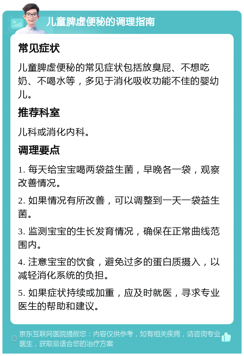 儿童脾虚便秘的调理指南 常见症状 儿童脾虚便秘的常见症状包括放臭屁、不想吃奶、不喝水等，多见于消化吸收功能不佳的婴幼儿。 推荐科室 儿科或消化内科。 调理要点 1. 每天给宝宝喝两袋益生菌，早晚各一袋，观察改善情况。 2. 如果情况有所改善，可以调整到一天一袋益生菌。 3. 监测宝宝的生长发育情况，确保在正常曲线范围内。 4. 注意宝宝的饮食，避免过多的蛋白质摄入，以减轻消化系统的负担。 5. 如果症状持续或加重，应及时就医，寻求专业医生的帮助和建议。