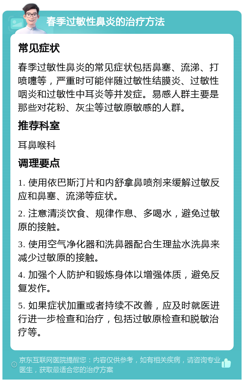 春季过敏性鼻炎的治疗方法 常见症状 春季过敏性鼻炎的常见症状包括鼻塞、流涕、打喷嚏等，严重时可能伴随过敏性结膜炎、过敏性咽炎和过敏性中耳炎等并发症。易感人群主要是那些对花粉、灰尘等过敏原敏感的人群。 推荐科室 耳鼻喉科 调理要点 1. 使用依巴斯汀片和内舒拿鼻喷剂来缓解过敏反应和鼻塞、流涕等症状。 2. 注意清淡饮食、规律作息、多喝水，避免过敏原的接触。 3. 使用空气净化器和洗鼻器配合生理盐水洗鼻来减少过敏原的接触。 4. 加强个人防护和锻炼身体以增强体质，避免反复发作。 5. 如果症状加重或者持续不改善，应及时就医进行进一步检查和治疗，包括过敏原检查和脱敏治疗等。