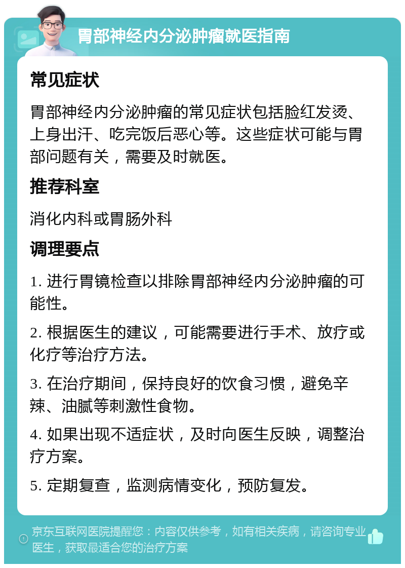 胃部神经内分泌肿瘤就医指南 常见症状 胃部神经内分泌肿瘤的常见症状包括脸红发烫、上身出汗、吃完饭后恶心等。这些症状可能与胃部问题有关，需要及时就医。 推荐科室 消化内科或胃肠外科 调理要点 1. 进行胃镜检查以排除胃部神经内分泌肿瘤的可能性。 2. 根据医生的建议，可能需要进行手术、放疗或化疗等治疗方法。 3. 在治疗期间，保持良好的饮食习惯，避免辛辣、油腻等刺激性食物。 4. 如果出现不适症状，及时向医生反映，调整治疗方案。 5. 定期复查，监测病情变化，预防复发。