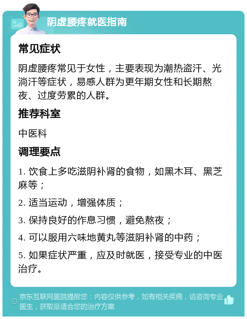 阴虚腰疼就医指南 常见症状 阴虚腰疼常见于女性，主要表现为潮热盗汗、光淌汗等症状，易感人群为更年期女性和长期熬夜、过度劳累的人群。 推荐科室 中医科 调理要点 1. 饮食上多吃滋阴补肾的食物，如黑木耳、黑芝麻等； 2. 适当运动，增强体质； 3. 保持良好的作息习惯，避免熬夜； 4. 可以服用六味地黄丸等滋阴补肾的中药； 5. 如果症状严重，应及时就医，接受专业的中医治疗。