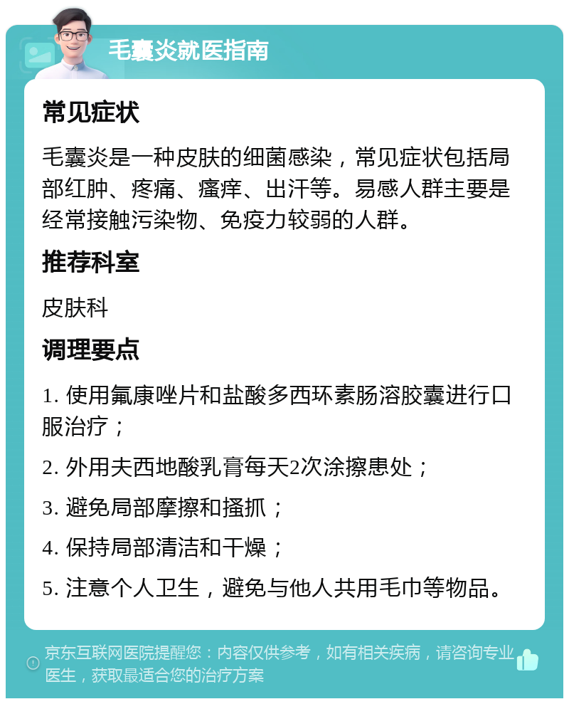 毛囊炎就医指南 常见症状 毛囊炎是一种皮肤的细菌感染，常见症状包括局部红肿、疼痛、瘙痒、出汗等。易感人群主要是经常接触污染物、免疫力较弱的人群。 推荐科室 皮肤科 调理要点 1. 使用氟康唑片和盐酸多西环素肠溶胶囊进行口服治疗； 2. 外用夫西地酸乳膏每天2次涂擦患处； 3. 避免局部摩擦和搔抓； 4. 保持局部清洁和干燥； 5. 注意个人卫生，避免与他人共用毛巾等物品。