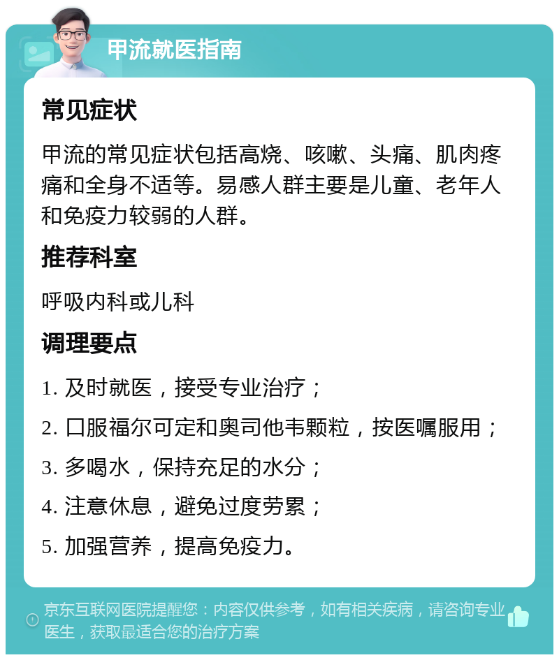 甲流就医指南 常见症状 甲流的常见症状包括高烧、咳嗽、头痛、肌肉疼痛和全身不适等。易感人群主要是儿童、老年人和免疫力较弱的人群。 推荐科室 呼吸内科或儿科 调理要点 1. 及时就医，接受专业治疗； 2. 口服福尔可定和奥司他韦颗粒，按医嘱服用； 3. 多喝水，保持充足的水分； 4. 注意休息，避免过度劳累； 5. 加强营养，提高免疫力。