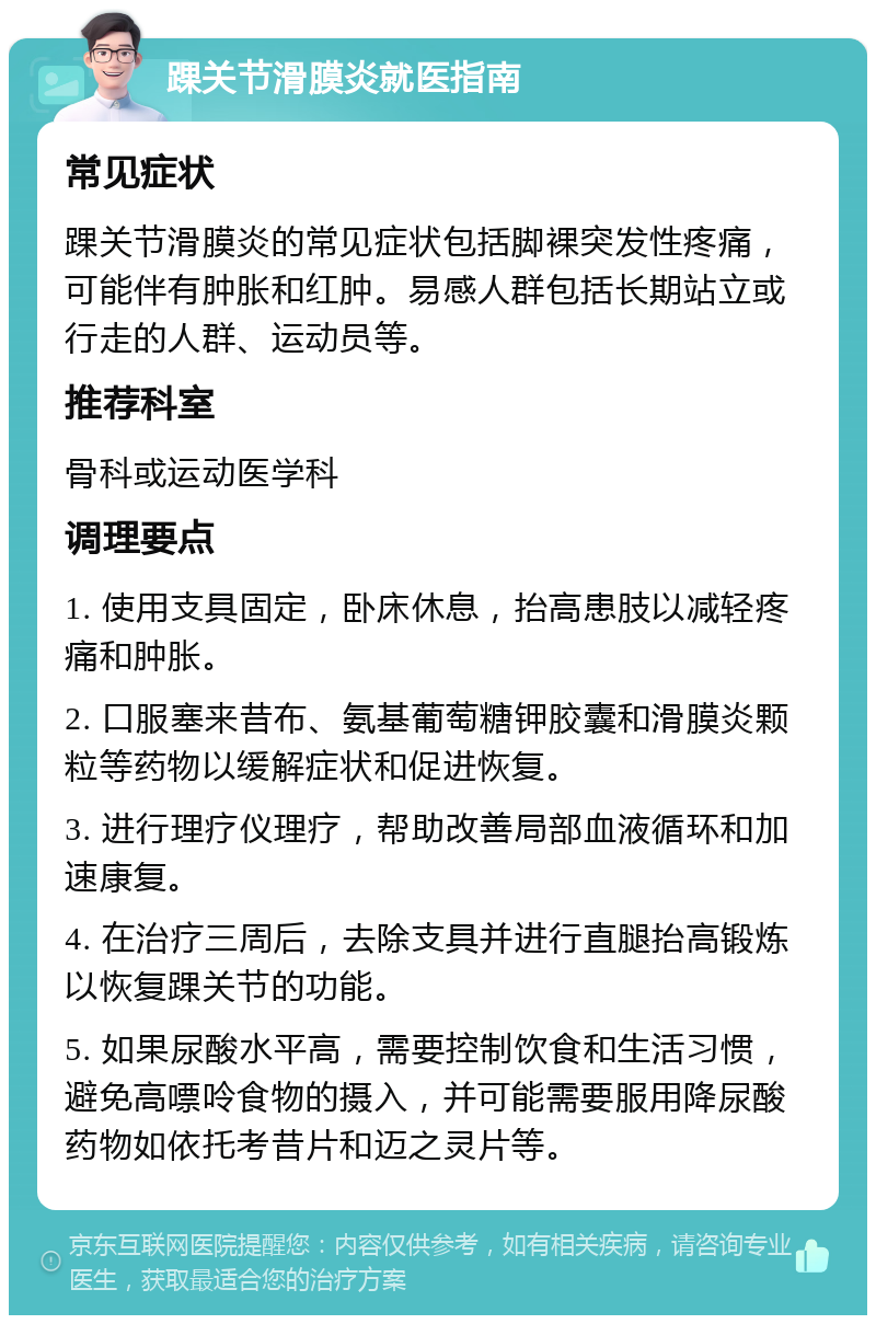 踝关节滑膜炎就医指南 常见症状 踝关节滑膜炎的常见症状包括脚裸突发性疼痛，可能伴有肿胀和红肿。易感人群包括长期站立或行走的人群、运动员等。 推荐科室 骨科或运动医学科 调理要点 1. 使用支具固定，卧床休息，抬高患肢以减轻疼痛和肿胀。 2. 口服塞来昔布、氨基葡萄糖钾胶囊和滑膜炎颗粒等药物以缓解症状和促进恢复。 3. 进行理疗仪理疗，帮助改善局部血液循环和加速康复。 4. 在治疗三周后，去除支具并进行直腿抬高锻炼以恢复踝关节的功能。 5. 如果尿酸水平高，需要控制饮食和生活习惯，避免高嘌呤食物的摄入，并可能需要服用降尿酸药物如依托考昔片和迈之灵片等。