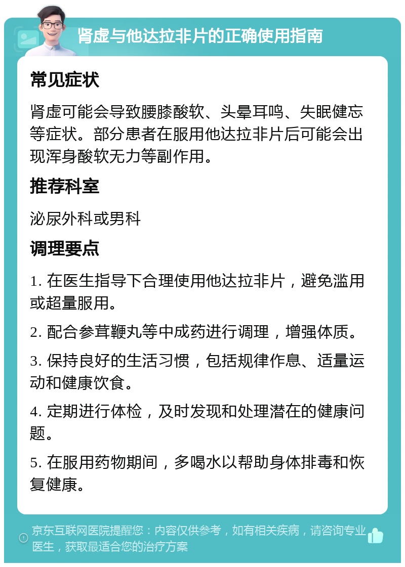 肾虚与他达拉非片的正确使用指南 常见症状 肾虚可能会导致腰膝酸软、头晕耳鸣、失眠健忘等症状。部分患者在服用他达拉非片后可能会出现浑身酸软无力等副作用。 推荐科室 泌尿外科或男科 调理要点 1. 在医生指导下合理使用他达拉非片，避免滥用或超量服用。 2. 配合参茸鞭丸等中成药进行调理，增强体质。 3. 保持良好的生活习惯，包括规律作息、适量运动和健康饮食。 4. 定期进行体检，及时发现和处理潜在的健康问题。 5. 在服用药物期间，多喝水以帮助身体排毒和恢复健康。