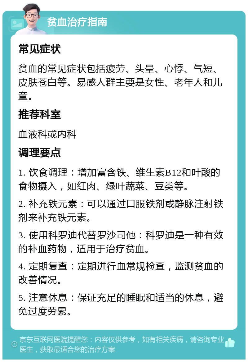 贫血治疗指南 常见症状 贫血的常见症状包括疲劳、头晕、心悸、气短、皮肤苍白等。易感人群主要是女性、老年人和儿童。 推荐科室 血液科或内科 调理要点 1. 饮食调理：增加富含铁、维生素B12和叶酸的食物摄入，如红肉、绿叶蔬菜、豆类等。 2. 补充铁元素：可以通过口服铁剂或静脉注射铁剂来补充铁元素。 3. 使用科罗迪代替罗沙司他：科罗迪是一种有效的补血药物，适用于治疗贫血。 4. 定期复查：定期进行血常规检查，监测贫血的改善情况。 5. 注意休息：保证充足的睡眠和适当的休息，避免过度劳累。