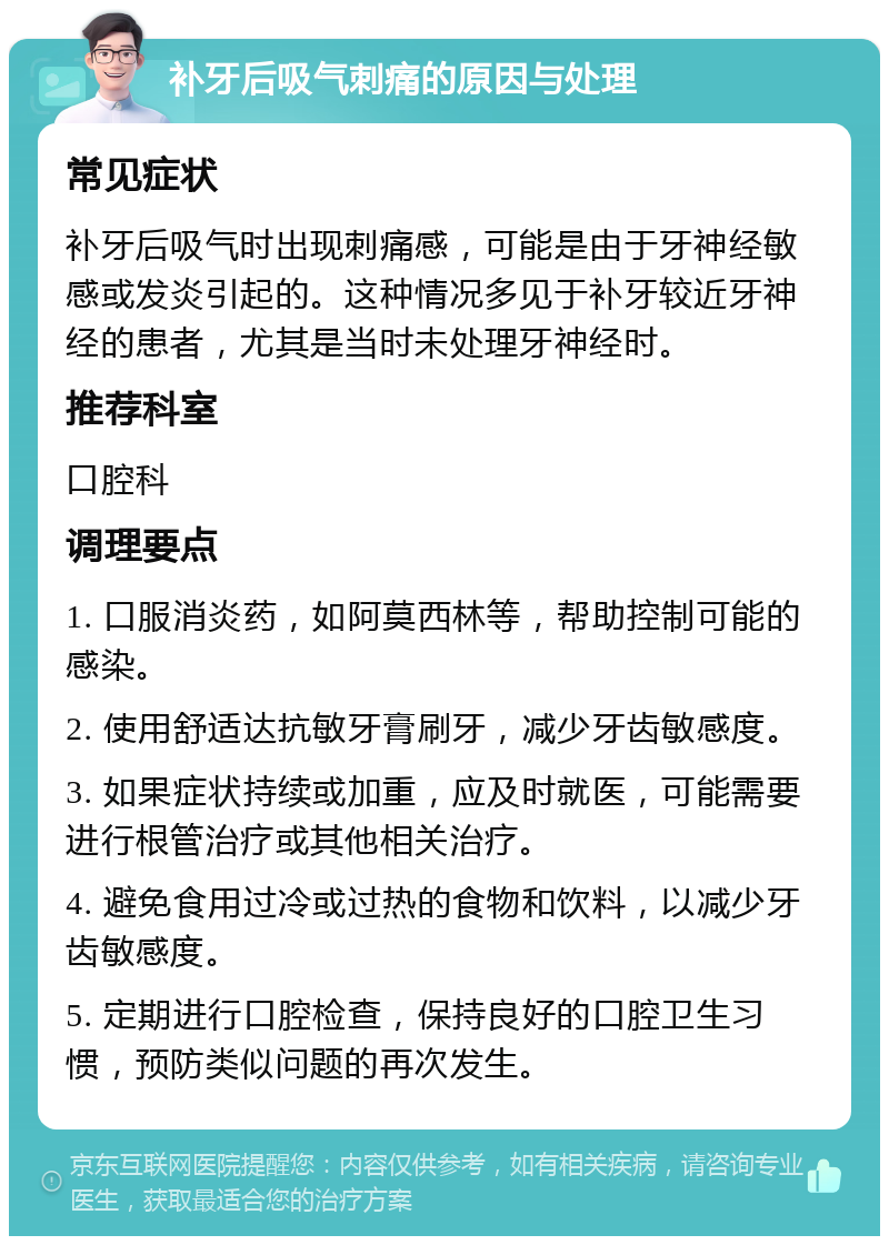 补牙后吸气刺痛的原因与处理 常见症状 补牙后吸气时出现刺痛感，可能是由于牙神经敏感或发炎引起的。这种情况多见于补牙较近牙神经的患者，尤其是当时未处理牙神经时。 推荐科室 口腔科 调理要点 1. 口服消炎药，如阿莫西林等，帮助控制可能的感染。 2. 使用舒适达抗敏牙膏刷牙，减少牙齿敏感度。 3. 如果症状持续或加重，应及时就医，可能需要进行根管治疗或其他相关治疗。 4. 避免食用过冷或过热的食物和饮料，以减少牙齿敏感度。 5. 定期进行口腔检查，保持良好的口腔卫生习惯，预防类似问题的再次发生。