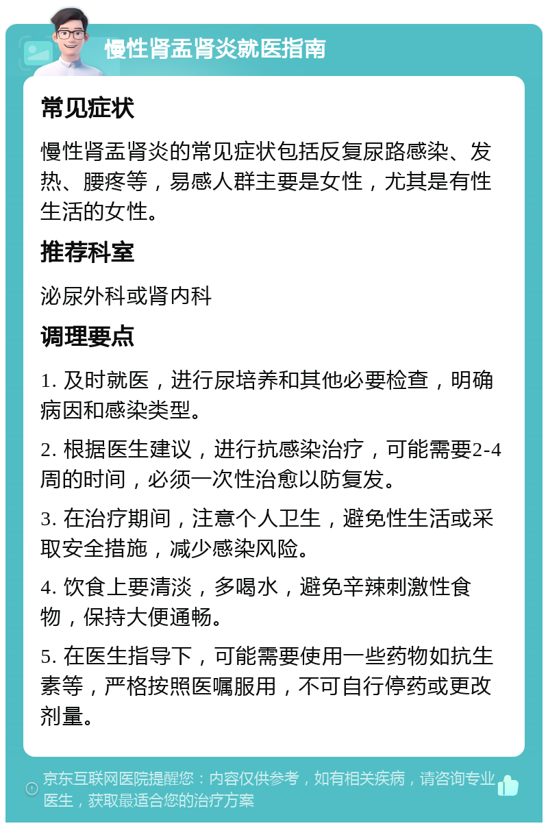 慢性肾盂肾炎就医指南 常见症状 慢性肾盂肾炎的常见症状包括反复尿路感染、发热、腰疼等，易感人群主要是女性，尤其是有性生活的女性。 推荐科室 泌尿外科或肾内科 调理要点 1. 及时就医，进行尿培养和其他必要检查，明确病因和感染类型。 2. 根据医生建议，进行抗感染治疗，可能需要2-4周的时间，必须一次性治愈以防复发。 3. 在治疗期间，注意个人卫生，避免性生活或采取安全措施，减少感染风险。 4. 饮食上要清淡，多喝水，避免辛辣刺激性食物，保持大便通畅。 5. 在医生指导下，可能需要使用一些药物如抗生素等，严格按照医嘱服用，不可自行停药或更改剂量。