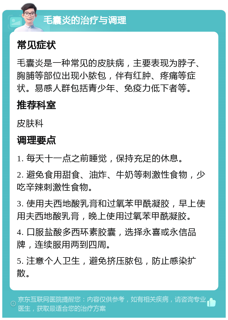 毛囊炎的治疗与调理 常见症状 毛囊炎是一种常见的皮肤病，主要表现为脖子、胸脯等部位出现小脓包，伴有红肿、疼痛等症状。易感人群包括青少年、免疫力低下者等。 推荐科室 皮肤科 调理要点 1. 每天十一点之前睡觉，保持充足的休息。 2. 避免食用甜食、油炸、牛奶等刺激性食物，少吃辛辣刺激性食物。 3. 使用夫西地酸乳膏和过氧苯甲酰凝胶，早上使用夫西地酸乳膏，晚上使用过氧苯甲酰凝胶。 4. 口服盐酸多西环素胶囊，选择永喜或永信品牌，连续服用两到四周。 5. 注意个人卫生，避免挤压脓包，防止感染扩散。