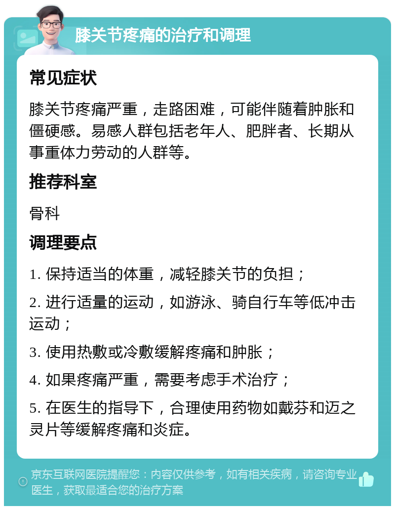 膝关节疼痛的治疗和调理 常见症状 膝关节疼痛严重，走路困难，可能伴随着肿胀和僵硬感。易感人群包括老年人、肥胖者、长期从事重体力劳动的人群等。 推荐科室 骨科 调理要点 1. 保持适当的体重，减轻膝关节的负担； 2. 进行适量的运动，如游泳、骑自行车等低冲击运动； 3. 使用热敷或冷敷缓解疼痛和肿胀； 4. 如果疼痛严重，需要考虑手术治疗； 5. 在医生的指导下，合理使用药物如戴芬和迈之灵片等缓解疼痛和炎症。