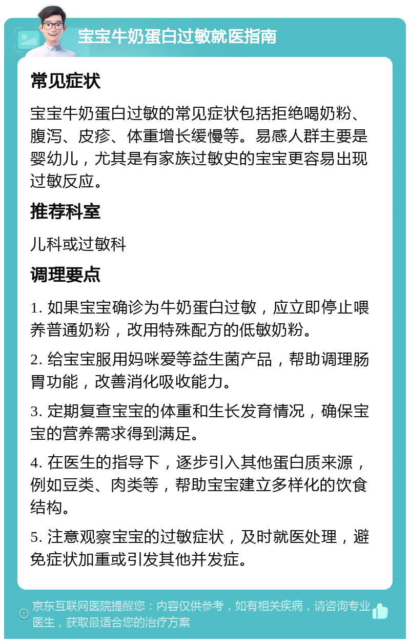 宝宝牛奶蛋白过敏就医指南 常见症状 宝宝牛奶蛋白过敏的常见症状包括拒绝喝奶粉、腹泻、皮疹、体重增长缓慢等。易感人群主要是婴幼儿，尤其是有家族过敏史的宝宝更容易出现过敏反应。 推荐科室 儿科或过敏科 调理要点 1. 如果宝宝确诊为牛奶蛋白过敏，应立即停止喂养普通奶粉，改用特殊配方的低敏奶粉。 2. 给宝宝服用妈咪爱等益生菌产品，帮助调理肠胃功能，改善消化吸收能力。 3. 定期复查宝宝的体重和生长发育情况，确保宝宝的营养需求得到满足。 4. 在医生的指导下，逐步引入其他蛋白质来源，例如豆类、肉类等，帮助宝宝建立多样化的饮食结构。 5. 注意观察宝宝的过敏症状，及时就医处理，避免症状加重或引发其他并发症。