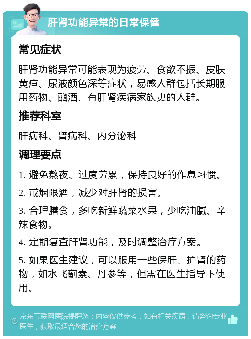 肝肾功能异常的日常保健 常见症状 肝肾功能异常可能表现为疲劳、食欲不振、皮肤黄疸、尿液颜色深等症状，易感人群包括长期服用药物、酗酒、有肝肾疾病家族史的人群。 推荐科室 肝病科、肾病科、内分泌科 调理要点 1. 避免熬夜、过度劳累，保持良好的作息习惯。 2. 戒烟限酒，减少对肝肾的损害。 3. 合理膳食，多吃新鲜蔬菜水果，少吃油腻、辛辣食物。 4. 定期复查肝肾功能，及时调整治疗方案。 5. 如果医生建议，可以服用一些保肝、护肾的药物，如水飞蓟素、丹参等，但需在医生指导下使用。