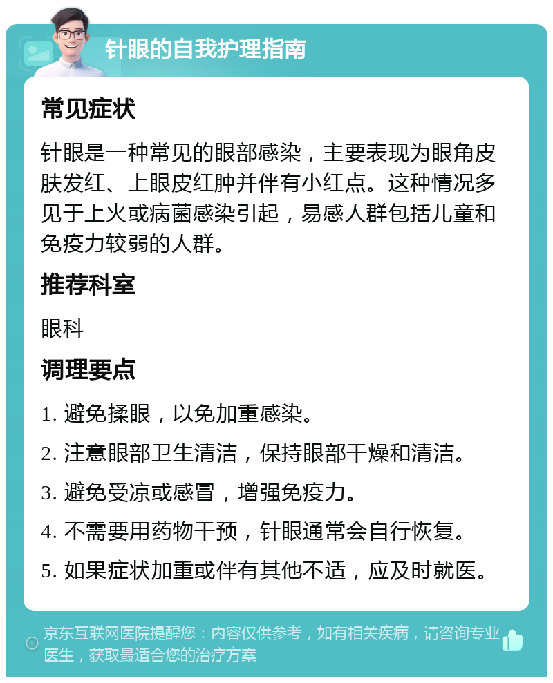 针眼的自我护理指南 常见症状 针眼是一种常见的眼部感染，主要表现为眼角皮肤发红、上眼皮红肿并伴有小红点。这种情况多见于上火或病菌感染引起，易感人群包括儿童和免疫力较弱的人群。 推荐科室 眼科 调理要点 1. 避免揉眼，以免加重感染。 2. 注意眼部卫生清洁，保持眼部干燥和清洁。 3. 避免受凉或感冒，增强免疫力。 4. 不需要用药物干预，针眼通常会自行恢复。 5. 如果症状加重或伴有其他不适，应及时就医。