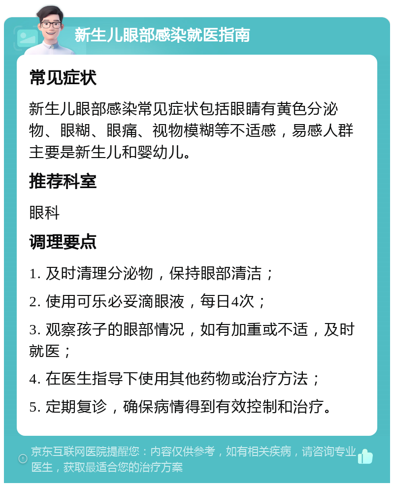 新生儿眼部感染就医指南 常见症状 新生儿眼部感染常见症状包括眼睛有黄色分泌物、眼糊、眼痛、视物模糊等不适感，易感人群主要是新生儿和婴幼儿。 推荐科室 眼科 调理要点 1. 及时清理分泌物，保持眼部清洁； 2. 使用可乐必妥滴眼液，每日4次； 3. 观察孩子的眼部情况，如有加重或不适，及时就医； 4. 在医生指导下使用其他药物或治疗方法； 5. 定期复诊，确保病情得到有效控制和治疗。