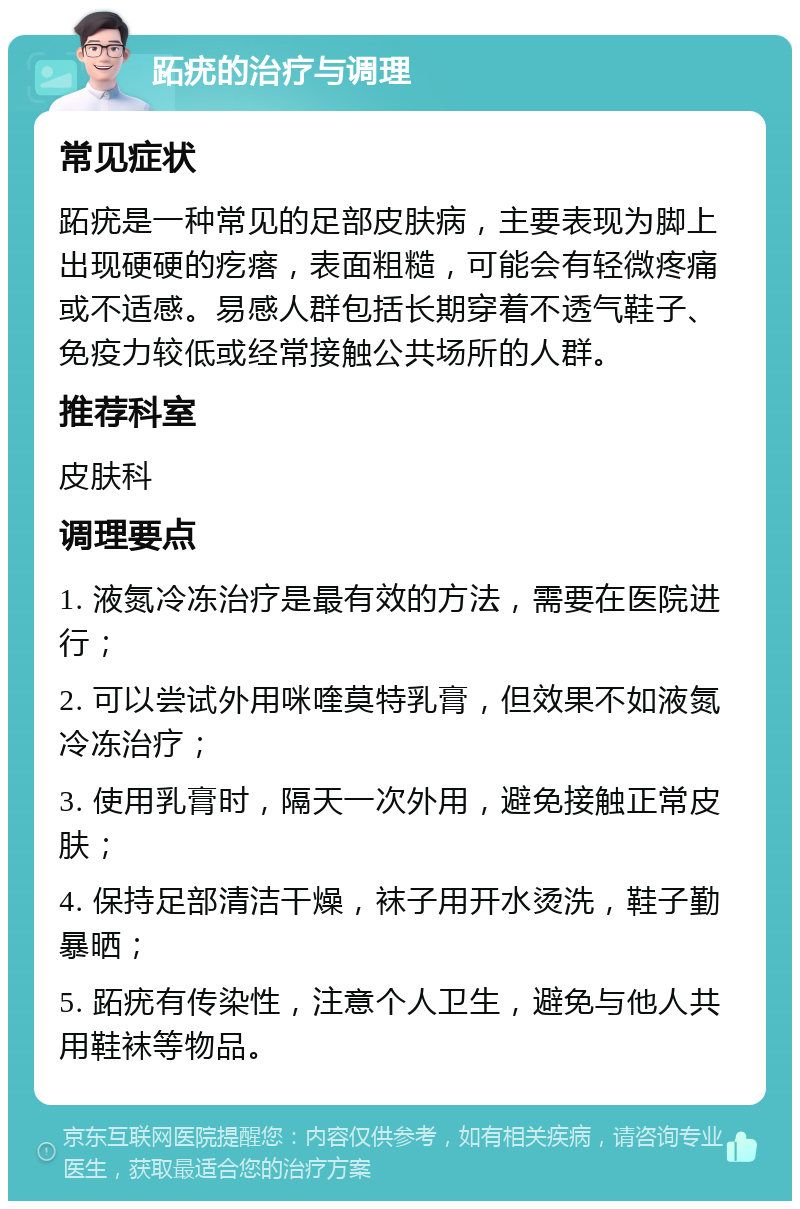 跖疣的治疗与调理 常见症状 跖疣是一种常见的足部皮肤病，主要表现为脚上出现硬硬的疙瘩，表面粗糙，可能会有轻微疼痛或不适感。易感人群包括长期穿着不透气鞋子、免疫力较低或经常接触公共场所的人群。 推荐科室 皮肤科 调理要点 1. 液氮冷冻治疗是最有效的方法，需要在医院进行； 2. 可以尝试外用咪喹莫特乳膏，但效果不如液氮冷冻治疗； 3. 使用乳膏时，隔天一次外用，避免接触正常皮肤； 4. 保持足部清洁干燥，袜子用开水烫洗，鞋子勤暴晒； 5. 跖疣有传染性，注意个人卫生，避免与他人共用鞋袜等物品。