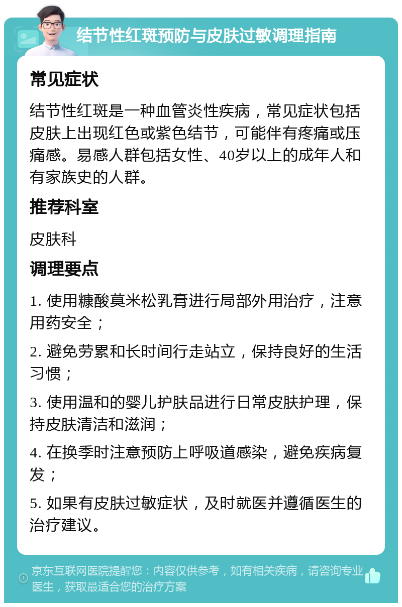 结节性红斑预防与皮肤过敏调理指南 常见症状 结节性红斑是一种血管炎性疾病，常见症状包括皮肤上出现红色或紫色结节，可能伴有疼痛或压痛感。易感人群包括女性、40岁以上的成年人和有家族史的人群。 推荐科室 皮肤科 调理要点 1. 使用糠酸莫米松乳膏进行局部外用治疗，注意用药安全； 2. 避免劳累和长时间行走站立，保持良好的生活习惯； 3. 使用温和的婴儿护肤品进行日常皮肤护理，保持皮肤清洁和滋润； 4. 在换季时注意预防上呼吸道感染，避免疾病复发； 5. 如果有皮肤过敏症状，及时就医并遵循医生的治疗建议。