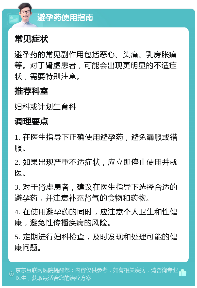 避孕药使用指南 常见症状 避孕药的常见副作用包括恶心、头痛、乳房胀痛等。对于肾虚患者，可能会出现更明显的不适症状，需要特别注意。 推荐科室 妇科或计划生育科 调理要点 1. 在医生指导下正确使用避孕药，避免漏服或错服。 2. 如果出现严重不适症状，应立即停止使用并就医。 3. 对于肾虚患者，建议在医生指导下选择合适的避孕药，并注意补充肾气的食物和药物。 4. 在使用避孕药的同时，应注意个人卫生和性健康，避免性传播疾病的风险。 5. 定期进行妇科检查，及时发现和处理可能的健康问题。