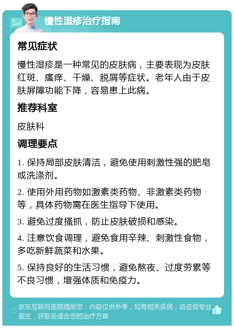 慢性湿疹治疗指南 常见症状 慢性湿疹是一种常见的皮肤病，主要表现为皮肤红斑、瘙痒、干燥、脱屑等症状。老年人由于皮肤屏障功能下降，容易患上此病。 推荐科室 皮肤科 调理要点 1. 保持局部皮肤清洁，避免使用刺激性强的肥皂或洗涤剂。 2. 使用外用药物如激素类药物、非激素类药物等，具体药物需在医生指导下使用。 3. 避免过度搔抓，防止皮肤破损和感染。 4. 注意饮食调理，避免食用辛辣、刺激性食物，多吃新鲜蔬菜和水果。 5. 保持良好的生活习惯，避免熬夜、过度劳累等不良习惯，增强体质和免疫力。