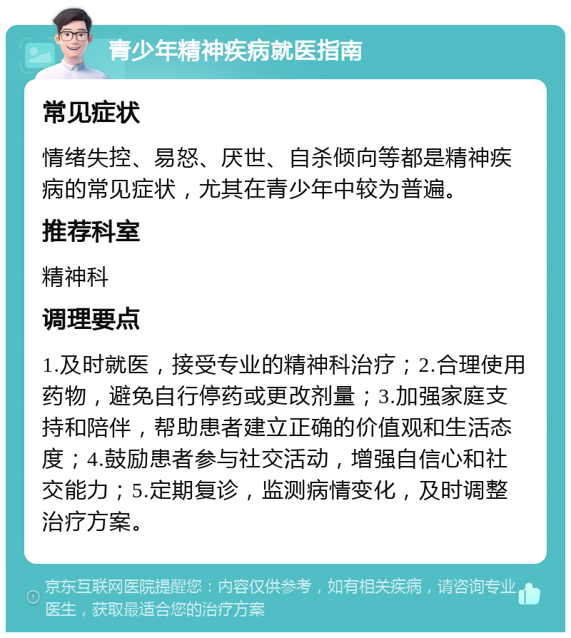 青少年精神疾病就医指南 常见症状 情绪失控、易怒、厌世、自杀倾向等都是精神疾病的常见症状，尤其在青少年中较为普遍。 推荐科室 精神科 调理要点 1.及时就医，接受专业的精神科治疗；2.合理使用药物，避免自行停药或更改剂量；3.加强家庭支持和陪伴，帮助患者建立正确的价值观和生活态度；4.鼓励患者参与社交活动，增强自信心和社交能力；5.定期复诊，监测病情变化，及时调整治疗方案。