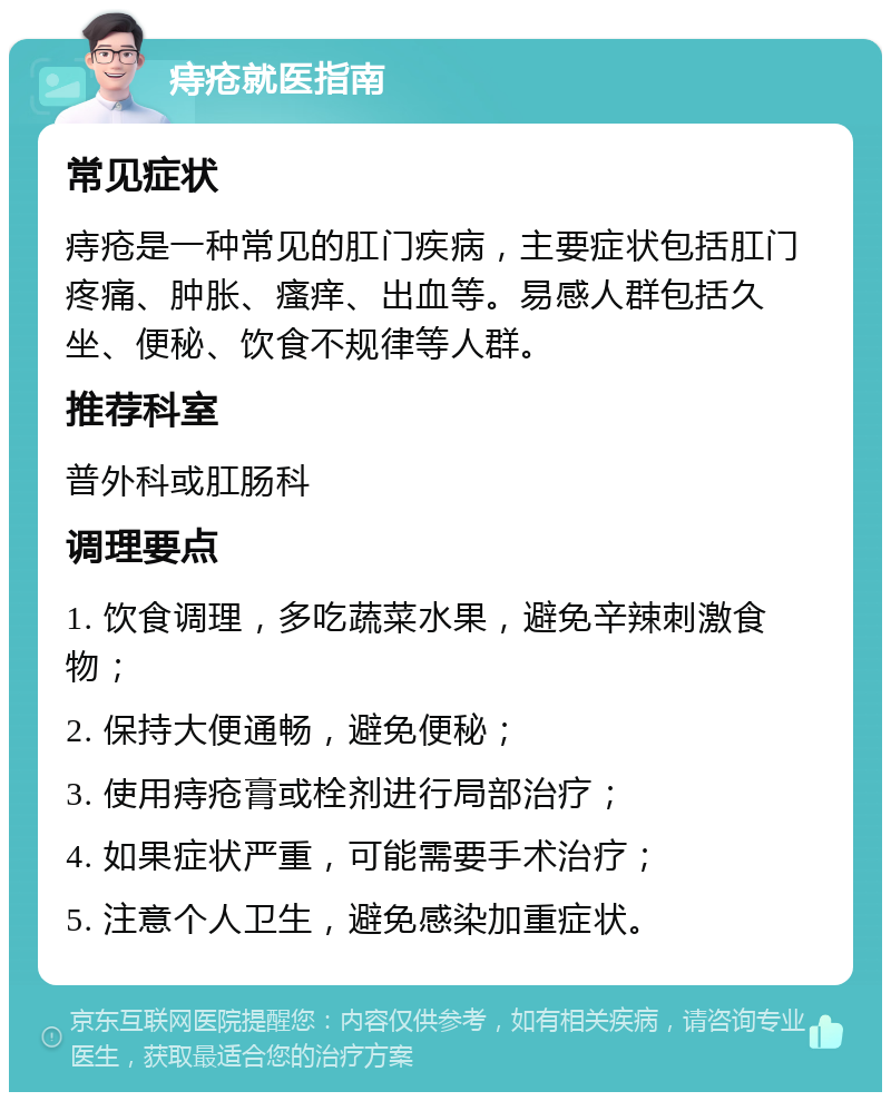 痔疮就医指南 常见症状 痔疮是一种常见的肛门疾病，主要症状包括肛门疼痛、肿胀、瘙痒、出血等。易感人群包括久坐、便秘、饮食不规律等人群。 推荐科室 普外科或肛肠科 调理要点 1. 饮食调理，多吃蔬菜水果，避免辛辣刺激食物； 2. 保持大便通畅，避免便秘； 3. 使用痔疮膏或栓剂进行局部治疗； 4. 如果症状严重，可能需要手术治疗； 5. 注意个人卫生，避免感染加重症状。