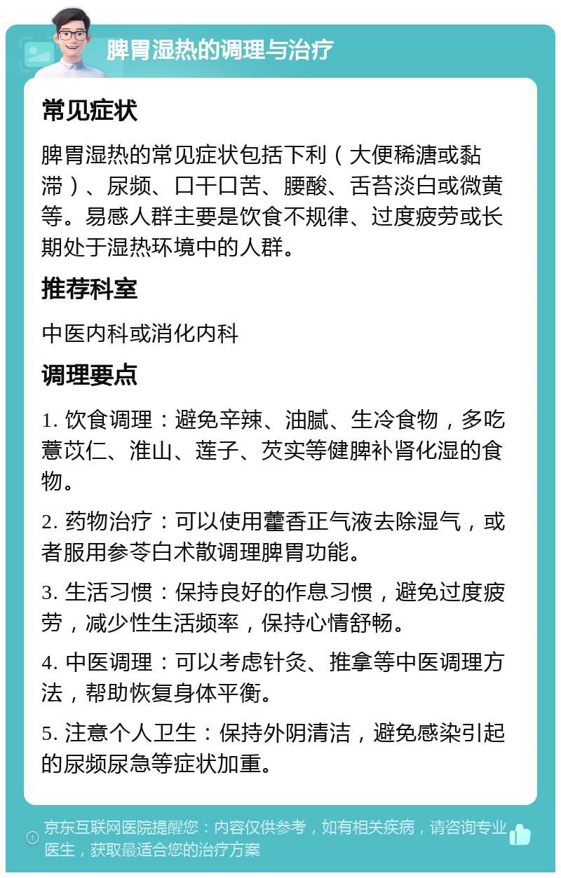 脾胃湿热的调理与治疗 常见症状 脾胃湿热的常见症状包括下利（大便稀溏或黏滞）、尿频、口干口苦、腰酸、舌苔淡白或微黄等。易感人群主要是饮食不规律、过度疲劳或长期处于湿热环境中的人群。 推荐科室 中医内科或消化内科 调理要点 1. 饮食调理：避免辛辣、油腻、生冷食物，多吃薏苡仁、淮山、莲子、芡实等健脾补肾化湿的食物。 2. 药物治疗：可以使用藿香正气液去除湿气，或者服用参苓白术散调理脾胃功能。 3. 生活习惯：保持良好的作息习惯，避免过度疲劳，减少性生活频率，保持心情舒畅。 4. 中医调理：可以考虑针灸、推拿等中医调理方法，帮助恢复身体平衡。 5. 注意个人卫生：保持外阴清洁，避免感染引起的尿频尿急等症状加重。