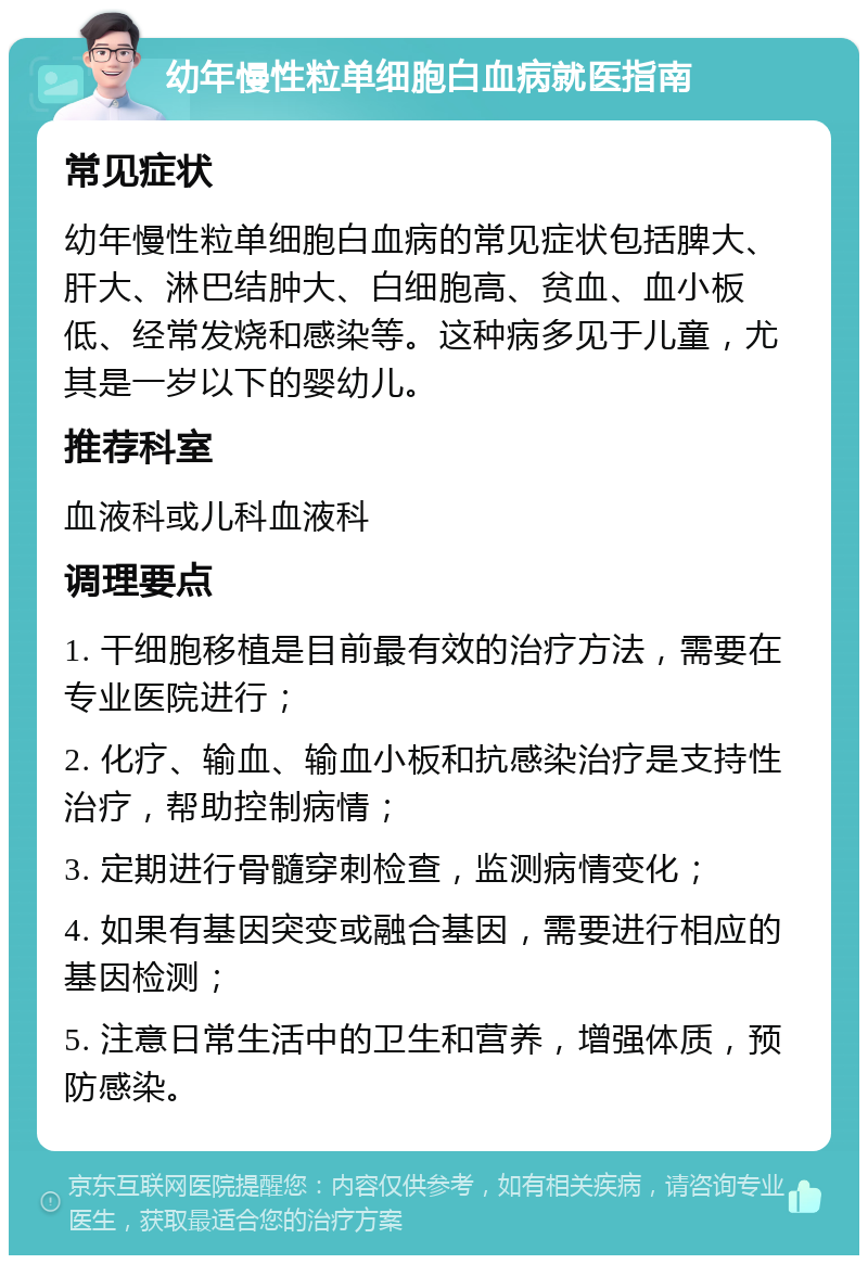 幼年慢性粒单细胞白血病就医指南 常见症状 幼年慢性粒单细胞白血病的常见症状包括脾大、肝大、淋巴结肿大、白细胞高、贫血、血小板低、经常发烧和感染等。这种病多见于儿童，尤其是一岁以下的婴幼儿。 推荐科室 血液科或儿科血液科 调理要点 1. 干细胞移植是目前最有效的治疗方法，需要在专业医院进行； 2. 化疗、输血、输血小板和抗感染治疗是支持性治疗，帮助控制病情； 3. 定期进行骨髓穿刺检查，监测病情变化； 4. 如果有基因突变或融合基因，需要进行相应的基因检测； 5. 注意日常生活中的卫生和营养，增强体质，预防感染。