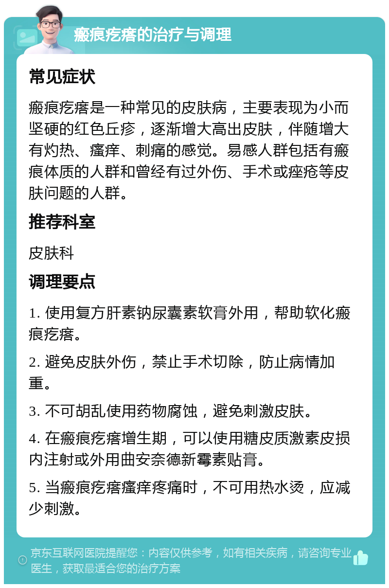 瘢痕疙瘩的治疗与调理 常见症状 瘢痕疙瘩是一种常见的皮肤病，主要表现为小而坚硬的红色丘疹，逐渐增大高出皮肤，伴随增大有灼热、瘙痒、刺痛的感觉。易感人群包括有瘢痕体质的人群和曾经有过外伤、手术或痤疮等皮肤问题的人群。 推荐科室 皮肤科 调理要点 1. 使用复方肝素钠尿囊素软膏外用，帮助软化瘢痕疙瘩。 2. 避免皮肤外伤，禁止手术切除，防止病情加重。 3. 不可胡乱使用药物腐蚀，避免刺激皮肤。 4. 在瘢痕疙瘩增生期，可以使用糖皮质激素皮损内注射或外用曲安奈德新霉素贴膏。 5. 当瘢痕疙瘩瘙痒疼痛时，不可用热水烫，应减少刺激。