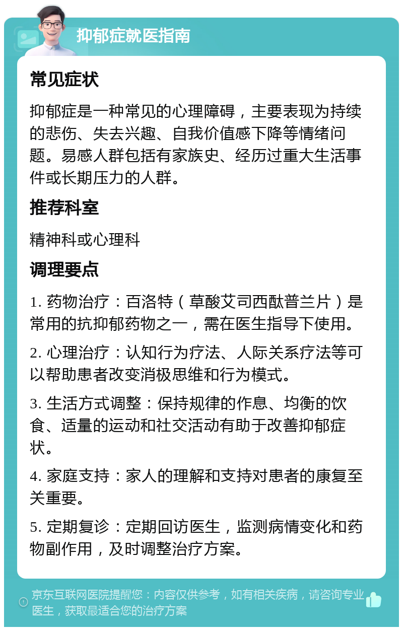 抑郁症就医指南 常见症状 抑郁症是一种常见的心理障碍，主要表现为持续的悲伤、失去兴趣、自我价值感下降等情绪问题。易感人群包括有家族史、经历过重大生活事件或长期压力的人群。 推荐科室 精神科或心理科 调理要点 1. 药物治疗：百洛特（草酸艾司西酞普兰片）是常用的抗抑郁药物之一，需在医生指导下使用。 2. 心理治疗：认知行为疗法、人际关系疗法等可以帮助患者改变消极思维和行为模式。 3. 生活方式调整：保持规律的作息、均衡的饮食、适量的运动和社交活动有助于改善抑郁症状。 4. 家庭支持：家人的理解和支持对患者的康复至关重要。 5. 定期复诊：定期回访医生，监测病情变化和药物副作用，及时调整治疗方案。