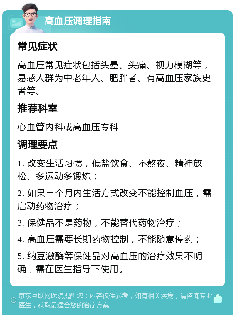 高血压调理指南 常见症状 高血压常见症状包括头晕、头痛、视力模糊等，易感人群为中老年人、肥胖者、有高血压家族史者等。 推荐科室 心血管内科或高血压专科 调理要点 1. 改变生活习惯，低盐饮食、不熬夜、精神放松、多运动多锻炼； 2. 如果三个月内生活方式改变不能控制血压，需启动药物治疗； 3. 保健品不是药物，不能替代药物治疗； 4. 高血压需要长期药物控制，不能随意停药； 5. 纳豆激酶等保健品对高血压的治疗效果不明确，需在医生指导下使用。