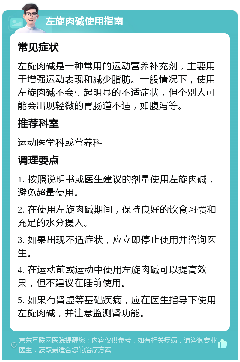 左旋肉碱使用指南 常见症状 左旋肉碱是一种常用的运动营养补充剂，主要用于增强运动表现和减少脂肪。一般情况下，使用左旋肉碱不会引起明显的不适症状，但个别人可能会出现轻微的胃肠道不适，如腹泻等。 推荐科室 运动医学科或营养科 调理要点 1. 按照说明书或医生建议的剂量使用左旋肉碱，避免超量使用。 2. 在使用左旋肉碱期间，保持良好的饮食习惯和充足的水分摄入。 3. 如果出现不适症状，应立即停止使用并咨询医生。 4. 在运动前或运动中使用左旋肉碱可以提高效果，但不建议在睡前使用。 5. 如果有肾虚等基础疾病，应在医生指导下使用左旋肉碱，并注意监测肾功能。