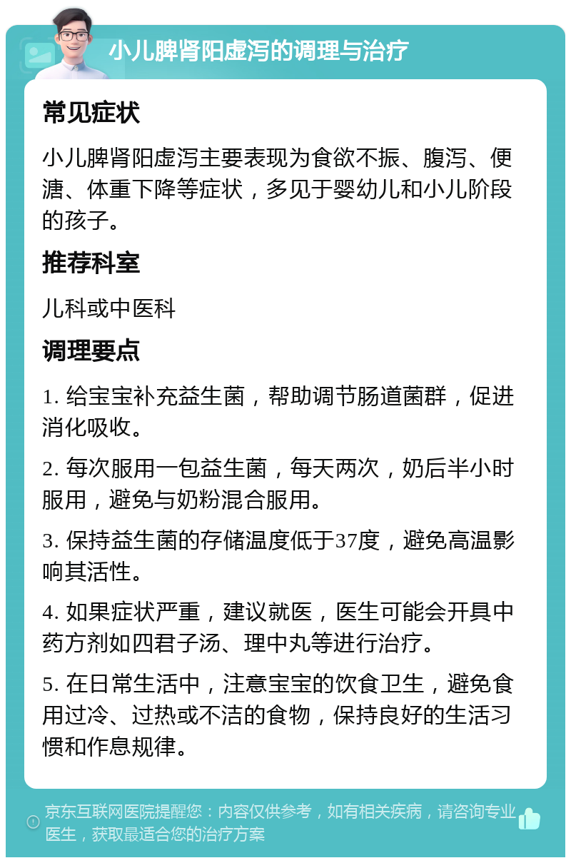 小儿脾肾阳虚泻的调理与治疗 常见症状 小儿脾肾阳虚泻主要表现为食欲不振、腹泻、便溏、体重下降等症状，多见于婴幼儿和小儿阶段的孩子。 推荐科室 儿科或中医科 调理要点 1. 给宝宝补充益生菌，帮助调节肠道菌群，促进消化吸收。 2. 每次服用一包益生菌，每天两次，奶后半小时服用，避免与奶粉混合服用。 3. 保持益生菌的存储温度低于37度，避免高温影响其活性。 4. 如果症状严重，建议就医，医生可能会开具中药方剂如四君子汤、理中丸等进行治疗。 5. 在日常生活中，注意宝宝的饮食卫生，避免食用过冷、过热或不洁的食物，保持良好的生活习惯和作息规律。