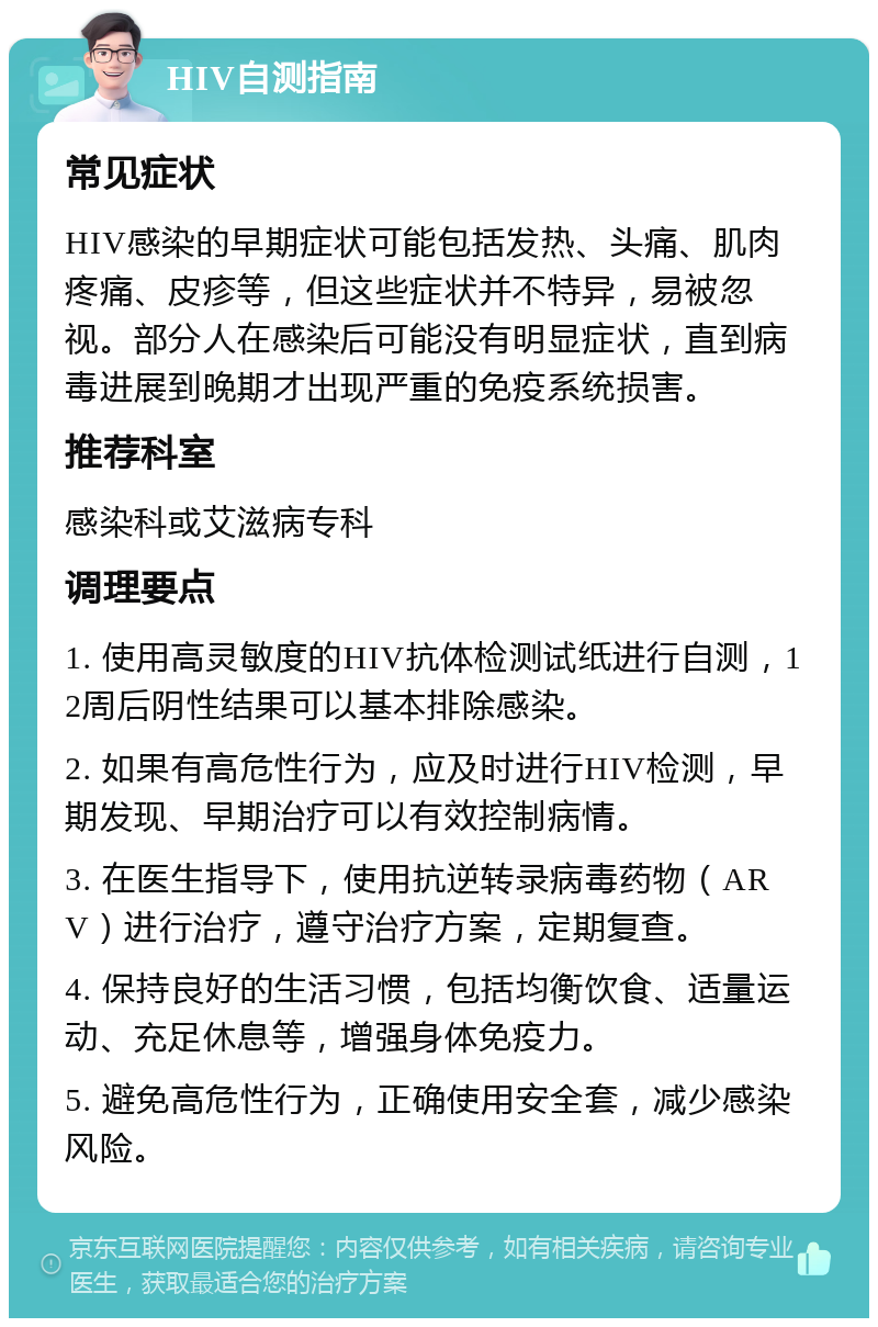 HIV自测指南 常见症状 HIV感染的早期症状可能包括发热、头痛、肌肉疼痛、皮疹等，但这些症状并不特异，易被忽视。部分人在感染后可能没有明显症状，直到病毒进展到晚期才出现严重的免疫系统损害。 推荐科室 感染科或艾滋病专科 调理要点 1. 使用高灵敏度的HIV抗体检测试纸进行自测，12周后阴性结果可以基本排除感染。 2. 如果有高危性行为，应及时进行HIV检测，早期发现、早期治疗可以有效控制病情。 3. 在医生指导下，使用抗逆转录病毒药物（ARV）进行治疗，遵守治疗方案，定期复查。 4. 保持良好的生活习惯，包括均衡饮食、适量运动、充足休息等，增强身体免疫力。 5. 避免高危性行为，正确使用安全套，减少感染风险。