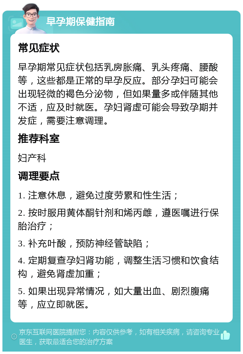 早孕期保健指南 常见症状 早孕期常见症状包括乳房胀痛、乳头疼痛、腰酸等，这些都是正常的早孕反应。部分孕妇可能会出现轻微的褐色分泌物，但如果量多或伴随其他不适，应及时就医。孕妇肾虚可能会导致孕期并发症，需要注意调理。 推荐科室 妇产科 调理要点 1. 注意休息，避免过度劳累和性生活； 2. 按时服用黄体酮针剂和烯丙雌，遵医嘱进行保胎治疗； 3. 补充叶酸，预防神经管缺陷； 4. 定期复查孕妇肾功能，调整生活习惯和饮食结构，避免肾虚加重； 5. 如果出现异常情况，如大量出血、剧烈腹痛等，应立即就医。