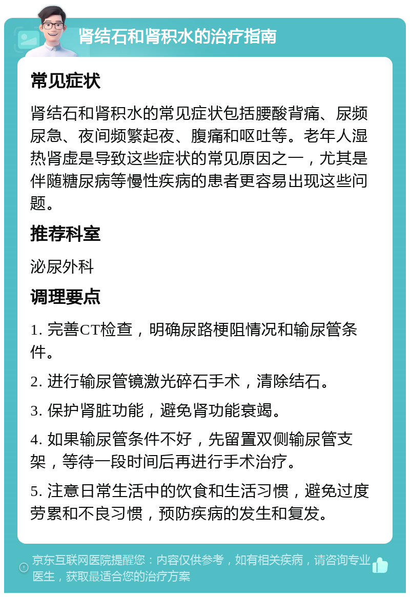 肾结石和肾积水的治疗指南 常见症状 肾结石和肾积水的常见症状包括腰酸背痛、尿频尿急、夜间频繁起夜、腹痛和呕吐等。老年人湿热肾虚是导致这些症状的常见原因之一，尤其是伴随糖尿病等慢性疾病的患者更容易出现这些问题。 推荐科室 泌尿外科 调理要点 1. 完善CT检查，明确尿路梗阻情况和输尿管条件。 2. 进行输尿管镜激光碎石手术，清除结石。 3. 保护肾脏功能，避免肾功能衰竭。 4. 如果输尿管条件不好，先留置双侧输尿管支架，等待一段时间后再进行手术治疗。 5. 注意日常生活中的饮食和生活习惯，避免过度劳累和不良习惯，预防疾病的发生和复发。