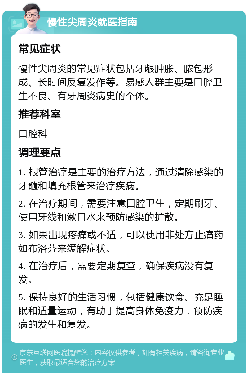 慢性尖周炎就医指南 常见症状 慢性尖周炎的常见症状包括牙龈肿胀、脓包形成、长时间反复发作等。易感人群主要是口腔卫生不良、有牙周炎病史的个体。 推荐科室 口腔科 调理要点 1. 根管治疗是主要的治疗方法，通过清除感染的牙髓和填充根管来治疗疾病。 2. 在治疗期间，需要注意口腔卫生，定期刷牙、使用牙线和漱口水来预防感染的扩散。 3. 如果出现疼痛或不适，可以使用非处方止痛药如布洛芬来缓解症状。 4. 在治疗后，需要定期复查，确保疾病没有复发。 5. 保持良好的生活习惯，包括健康饮食、充足睡眠和适量运动，有助于提高身体免疫力，预防疾病的发生和复发。